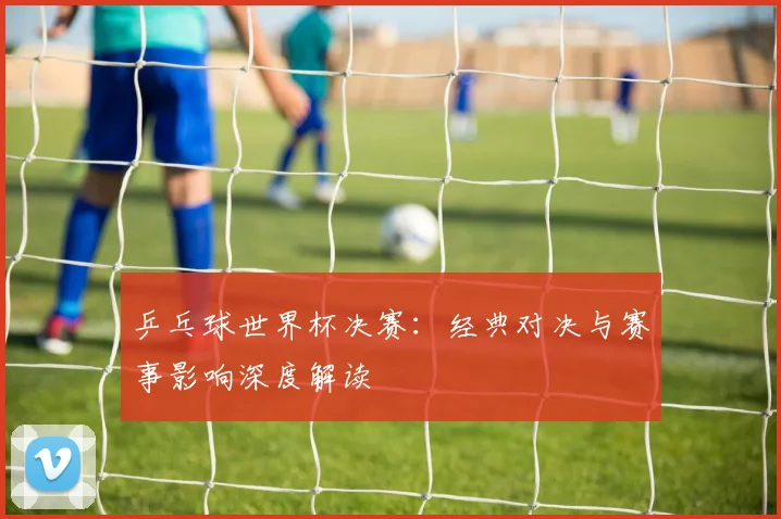 乒乓球世界杯决赛：经典对决与赛事影响深度解读