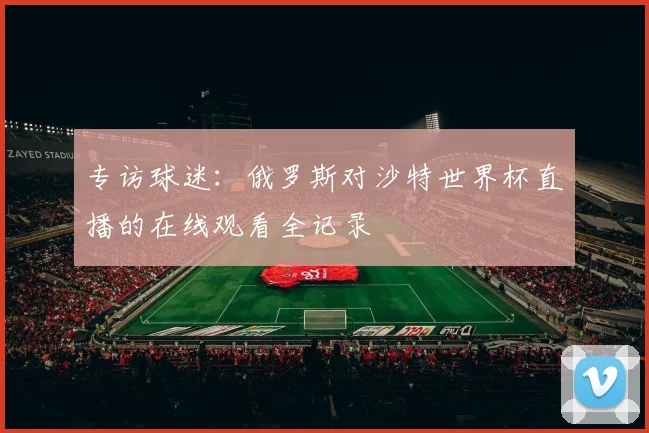 专访球迷：俄罗斯对沙特世界杯直播的在线观看全记录