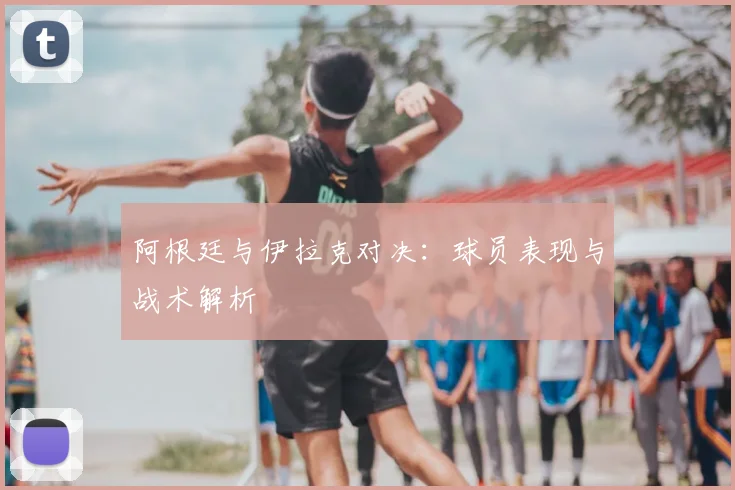 阿根廷与伊拉克对决：球员表现与战术解析