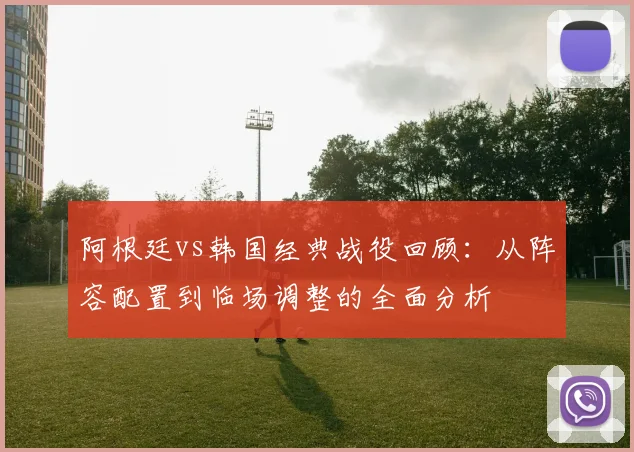 阿根廷vs韩国经典战役回顾：从阵容配置到临场调整的全面分析