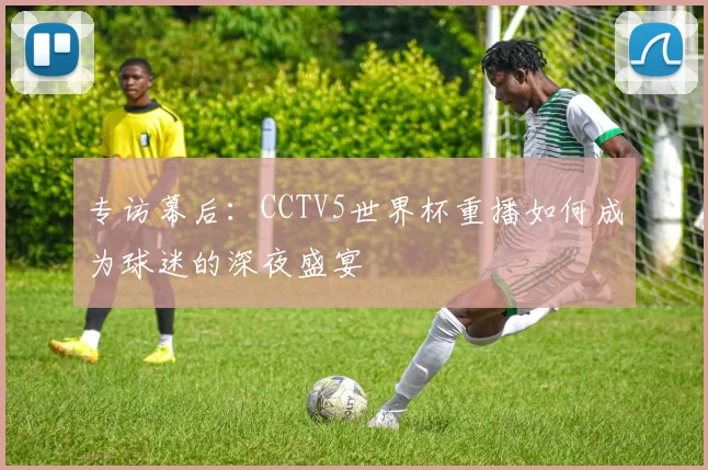 专访幕后：CCTV5世界杯重播如何成为球迷的深夜盛宴