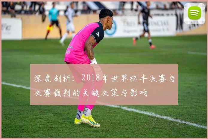 深度剖析：2018年世界杯半决赛与决赛裁判的关键决策与影响