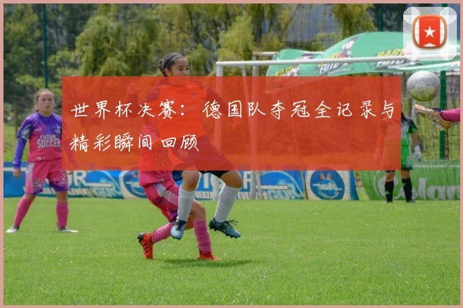 世界杯决赛:德国队夺冠全记录与精彩瞬间回顾