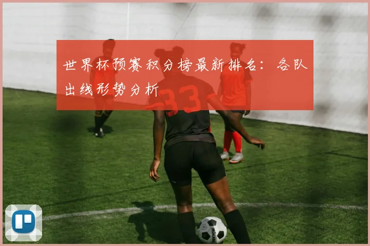 世界杯预赛积分榜最新排名：各队出线形势分析