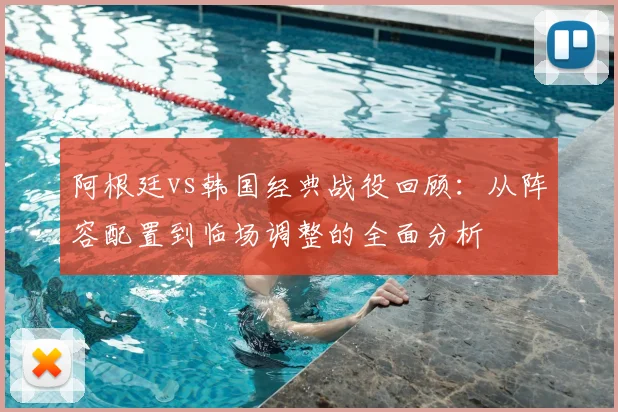 阿根廷vs韩国经典战役回顾：从阵容配置到临场调整的全面分析