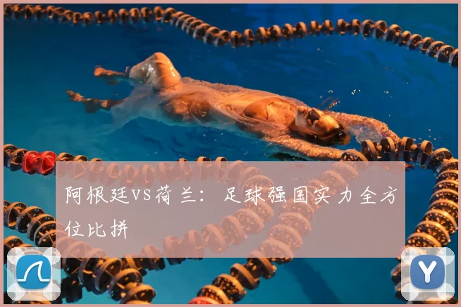 阿根廷vs荷兰：足球强国实力全方位比拼