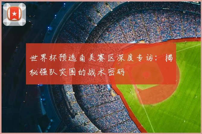 世界杯预选南美赛区深度专访：揭秘强队突围的战术密码
