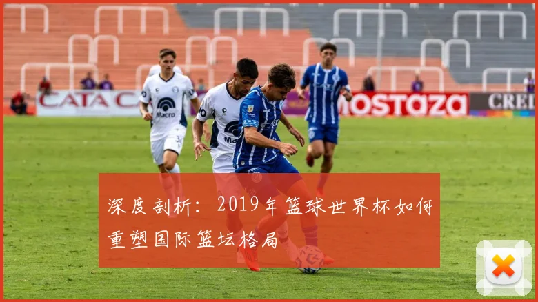 深度剖析：2019年篮球世界杯如何重塑国际篮坛格局