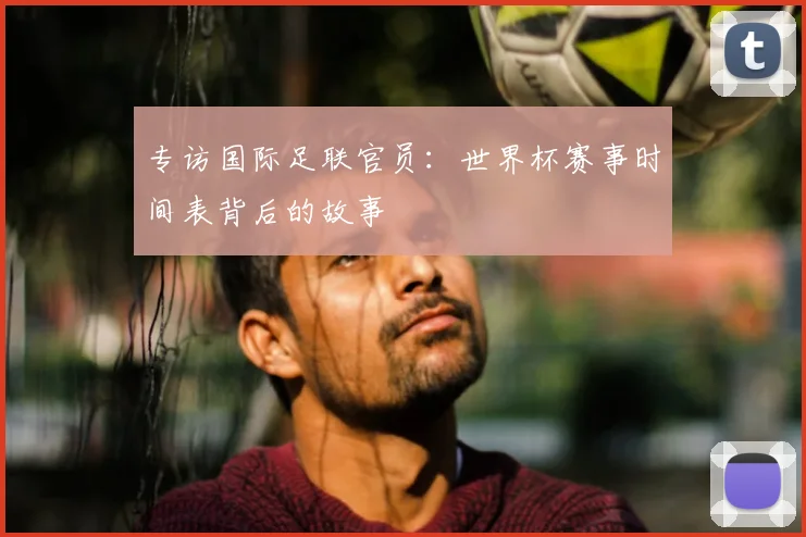 专访国际足联官员:世界杯赛事时间表背后的故事