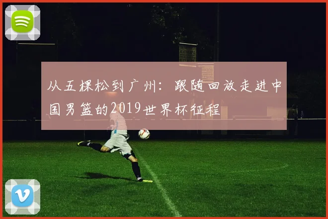 从五棵松到广州:跟随回放走进中国男篮的2019世界杯征程